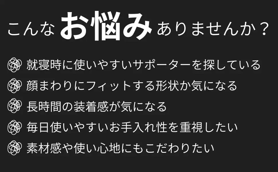 こんなお悩みありませんか？就寝時に使いやすいサポーターを探している・顔まわりにフィットする形状か気になる・長時間の装着感が気になる・毎日使いやすいお手入れ性を重視したい・素材感や使い心地にもこだわりたい